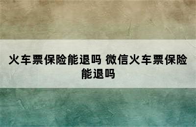 火车票保险能退吗 微信火车票保险能退吗